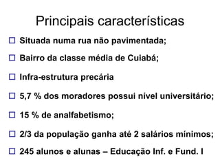 Principais características
 Situada numa rua não pavimentada;

 Bairro da classe média de Cuiabá;

 Infra-estrutura precária

 5,7 % dos moradores possui nível universitário;

 15 % de analfabetismo;

 2/3 da população ganha até 2 salários mínimos;

 245 alunos e alunas – Educação Inf. e Fund. I
 