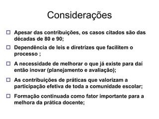 Considerações
 Apesar das contribuições, os casos citados são das
  décadas de 80 e 90;
 Dependência de leis e diretrizes que facilitem o
  processo ;
 A necessidade de melhorar o que já existe para daí
  então inovar (planejamento e avaliação);
 As contribuições de práticas que valorizam a
  participação efetiva de toda a comunidade escolar;
 Formação continuada como fator importante para a
  melhora da prática docente;
 