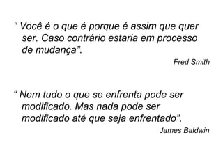 “ Você é o que é porque é assim que quer
  ser. Caso contrário estaria em processo
  de mudança”.
                                   Fred Smith



“ Nem tudo o que se enfrenta pode ser
  modificado. Mas nada pode ser
  modificado até que seja enfrentado”.
                                James Baldwin
 