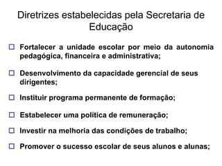 Diretrizes estabelecidas pela Secretaria de
                   Educação
 Fortalecer a unidade escolar por meio da autonomia
  pedagógica, financeira e administrativa;

 Desenvolvimento da capacidade gerencial de seus
  dirigentes;

 Instituir programa permanente de formação;

 Estabelecer uma política de remuneração;

 Investir na melhoria das condições de trabalho;

 Promover o sucesso escolar de seus alunos e alunas;
 