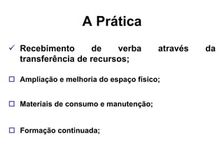 A Prática
 Recebimento      de    verba         através   da
  transferência de recursos;

 Ampliação e melhoria do espaço físico;


 Materiais de consumo e manutenção;


 Formação continuada;
 