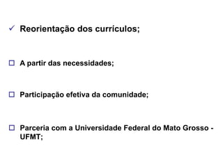  Reorientação dos currículos;


 A partir das necessidades;



 Participação efetiva da comunidade;



 Parceria com a Universidade Federal do Mato Grosso -
  UFMT;
 