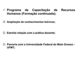  Programa de Capacitação de                Recursos
  Humanos (Formação continuada);

 Ampliação de conhecimentos teóricos;



 Estreita relação com a prática docente;



 Parceria com a Universidade Federal do Mato Grosso -
  UFMT;
 