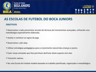AS ESCOLAS DE FUTEBOL DO BOCA JUNIORS OBJETIVOS Desenvolver o lado psicomotor através de técnicas de treinamentos avançadas, utilizando uma metodologia especialmente elaborada.   Aceitar e conhecer as regras de jogo.   Desenvolver o  fair play .   Utilizar estratégias pedagógicas para o crescimento natural das crianças e jovens. Fazer novas amizades que lhes permitam desfrutar deste esporte com elas.        Transmitir valores.   Ser uma Escola de Futebol modelo baseada no trabalho planificado, organizado e metodológico. 