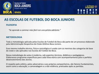 AS ESCOLAS DE FUTEBOL DO BOCA JUNIORS FILOSOFIA   “ Se aprende a caminar más fácil con una pelota adelante.”     METODOLOGIA   Toda a metodologia aplicada pelas Escolas de Futebol do Boca são parte de um processo elaborado pela Administração Desportiva do Clube Atlético Boca Juniors. Esse mesmo trabalho técnico, físico e psicológico é usado com os meninos das categorias de base do clube e são aplicados nas Escolas de Futebol do Boca.   Nossa metodologia de aulas é moderna, sob aspectos técnicos, didáticos e pedagógicos. Elaboramos programas específicos para cada faixa etária com acompanhamento para o perfeito desenvolvimento dos alunos.    O respeito pelo arbitro, pelos adversários e aos próprios companheiros, são fatores fundamentais, assim como a educação, a camaradagem e a não violência, praticados após as partidas. 