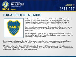 CLUB ATLÉTICO BOCA JUNIORS O Boca Juniors foi fundado no dia 03 de abril de 1905, quando cinco jovens  moradores do bairro da Boca (Esteban Baglietto, Alfredo Scarpatti, Santiago Sana e os irmãos Juan e Teodoro Farenga) se reuniram no Plaza Solis com o propósito de fundar um clube.   Sem nunca imaginar, este grupo de imigrantes italianos escreveram os primeiros parágrafos da rica história do clube mais popular da Argentina.   O nome escolhido foi o do bairro, acrescentando a palavra "Juniors", termo inglês, que dava à denominação Boca, um prestígio a mais, por ser o bairro um reduto "difícil". Durante os primeiros anos de vida, o Boca Juniors usou diferentes modelos de camisas, que foram variando permanentemente até se chegar a clássica azul e amarela que todos conhecem.   Maradona foi o maior ídolo da história do clube. Chegou em 1981, vindo do Argentinos Juniors, com 19 anos por empréstimo. Meses depois foi vendido ao FC Barcelona da Espanha. O Boca Juniors é seu clube de coração e, foi lá que encerrou a carreira. 