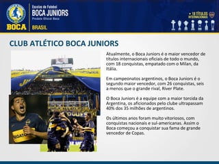 CLUB ATLÉTICO BOCA JUNIORS Atualmente, o Boca Juniors é o maior vencedor de títulos internacionais oficiais de todo o mundo, com 18 conquistas, empatado com o Milan, da Itália. Em campeonatos argentinos, o Boca Juniors é o segundo maior vencedor, com 26 conquistas, seis a menos que o grande rival, River Plate. O Boca Juniors é a equipe com a maior torcida da Argentina, os aficionados pelo clube ultrapassam 40% dos 35 milhões de argentinos. Os últimos anos foram muito vitoriosos, com conquistas nacionais e sul-americanas. Assim o Boca começou a conquistar sua fama de grande vencedor de Copas. 