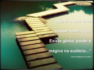 “Seja lá o que você souber fazer, faça.Existe gênio, poder e mágica na audácia...”Johann Wolfgang Von Goethe