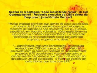 Trechos de reportagem “ Ação Social Rende Pontos”,  de Luiz Gonzaga Bertelli - Presidente executivo do CIEE e diretor da Fiesp para o jornal Gazeta Mercantil  “ Muitos analistas prevêem que, dentro de cinco ou seis anos, um jovem de 25 anos perderá boas oportunidades no mercado de trabalho se não apresentar, em seu currículo, experiência em trabalho voluntário. Várias razões levam os especialistas a confirmar essa tendência, e a crescente aceitação da responsabilidade social, por parte das empresas, é apenas uma delas.” “ ... para finalizar, mais uma confirmação. Em pesquisa realizada pelo CIEE com cerca de 475 profissionais envolvidos com os processos seletivos de suas respectivas empresas, 8,7% apontaram o voluntariado como o conhecimento / experiência que mais os influenciam na decisão por um dos candidatos - à frente de domínio de outro idioma, que ficou com 8,2%.” 