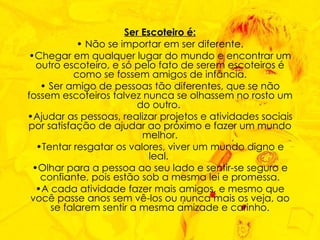 Ser Escoteiro é: Não se importar em ser diferente. Chegar em qualquer lugar do mundo e encontrar um outro escoteiro, e só pelo fato de serem escoteiros é como se fossem amigos de infância. Ser amigo de pessoas tão diferentes, que se não fossem escoteiros talvez nunca se olhassem no rosto um do outro.  Ajudar as pessoas, realizar projetos e atividades sociais por satisfação de ajudar ao próximo e fazer um mundo melhor. Tentar resgatar os valores, viver um mundo digno e leal.  Olhar para a pessoa ao seu lado e sentir-se seguro e confiante, pois estão sob a mesma lei e promessa. A cada atividade fazer mais amigos, e mesmo que você passe anos sem vê-los ou nunca mais os veja, ao se falarem sentir a mesma amizade e carinho. 