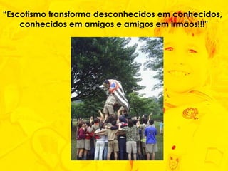 “ Escotismo transforma desconhecidos em conhecidos,  conhecidos em amigos e amigos em irmãos!!!" 