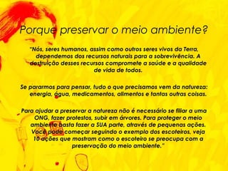 Porque preservar o meio ambiente? “ Nós, seres humanos, assim como outros seres vivos da Terra, dependemos dos recursos naturais para a sobrevivência. A destruição desses recursos compromete a saúde e a qualidade de vida de todos. Se pararmos para pensar, tudo o que precisamos vem da natureza: energia, água, medicamentos, alimentos e tantas outras coisas. Para ajudar a preservar a natureza não é necessário se filiar a uma ONG, fazer protestos, subir em árvores. Para proteger o meio ambiente basta fazer a SUA parte, através de pequenas ações. Você pode começar seguindo o exemplo dos escoteiros, veja 10 ações que mostram como o escoteiro se preocupa com a preservação do meio ambiente.” 