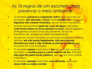 As 10 regras de um escoteiro para preservar o meio ambiente: O escoteiro  preserva a vegetação nativa  do local onde vai acampar,  não desmata  e  toma  muito  cuidado  para que suas  fogueiras não causem incêndios . Usa somente o necessário. Sempre que acampa  perto de curso de água  o escoteiro  evita tomar banho ou lavar panelas no local , pois os sabãos e detergentes convencionais são poluentes. Se isso for inevitável, ele usa apenas sabão biodegradável. Já que em sua lei o escoteiro é bom para as plantas e para os animais,  ele não pesca ilegalmente, não leva animais silvestres pra casa e não maltrata as plantas e animais  que encontra em suas atividades.  O escoteiro  separa  muito bem o  lixo  em sua casa ou grupo escoteiro, e  contribui para a coleta seletiva de lixo . Também  não joga lixo pelos locais públicos , zelando por uma cidade mais limpa. O escoteiro  planeja  muito bem  suas refeições , para que  nunca falte ou sobre comida . 