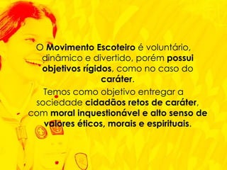 O  Movimento Escoteiro  é voluntário, dinâmico e divertido, porém  possui objetivos rígidos , como no caso do  caráter . Temos como objetivo entregar a sociedade  cidadãos retos de caráter , com  moral inquestionável   e alto senso de valores éticos, morais e espirituais . 