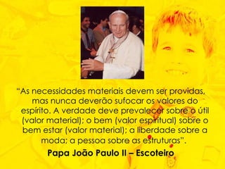 “ As necessidades materiais devem ser providas, mas nunca deverão sufocar os valores do espírito. A verdade deve prevalecer sobre o útil (valor material); o bem (valor espiritual) sobre o bem estar (valor material); a liberdade sobre a moda; a pessoa sobre as estruturas”.   Papa João Paulo II – Escoteiro 
