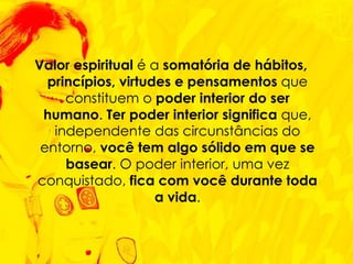 Valor espiritual  é a  somatória de hábitos, princípios, virtudes e pensamentos  que constituem o  poder interior do ser humano .  Ter poder interior significa  que, independente das circunstâncias do entorno,  você tem algo sólido em que se basear . O poder interior, uma vez conquistado,  fica com você durante toda a vida . 