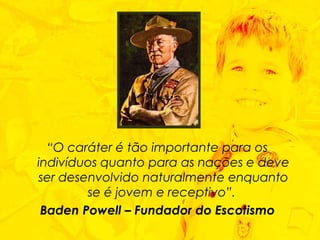 “ O caráter é tão importante para os indivíduos quanto para as nações e deve ser desenvolvido naturalmente enquanto se é jovem e receptivo”.  Baden Powell – Fundador do Escotismo 