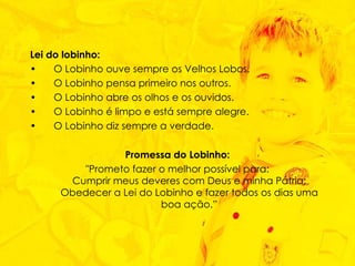 Lei do lobinho:   O Lobinho ouve sempre os Velhos Lobos.  O Lobinho pensa primeiro nos outros.  O Lobinho abre os olhos e os ouvidos.  O Lobinho é limpo e está sempre alegre.  O Lobinho diz sempre a verdade.  Promessa do Lobinho: "Prometo fazer o melhor possível para: Cumprir meus deveres com Deus e minha Pátria; Obedecer a Lei do Lobinho e fazer todos os dias uma boa ação.” 