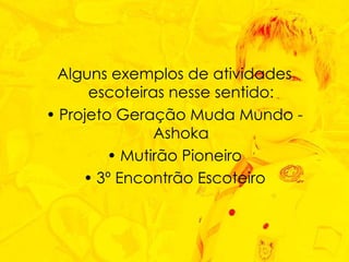 Alguns exemplos de atividades escoteiras nesse sentido: Projeto Geração Muda Mundo - Ashoka Mutirão Pioneiro 3º Encontrão Escoteiro 