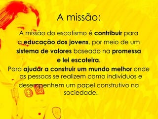 A missão do escotismo é  contribuir  para a  educação dos jovens , por meio de um sistema de valores  baseado na  promessa e lei escoteira . Para  ajudar a construir um mundo melhor  onde as pessoas se realizem como indivíduos e  desempenhem um papel construtivo na sociedade.  A missão: 