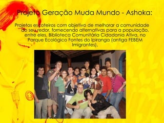 Projetos escoteiros com objetivo de melhorar a comunidade ao seu redor, fornecendo alternativas para a população, entre eles, Biblioteca Comunitária Cidadania Ativa, no Parque Ecológico Fontes do Ipiranga (antiga FEBEM Imigrantes). Projeto Geração Muda Mundo - Ashoka: 