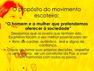“ O homem e a mulher que pretendemos oferecer à sociedade” Desejamos que os jovens que tenham sido Escoteiros façam o seu melhor possível para ser: Reto de caráter, autêntico , leal e digno de confiança. Capaz de tomar suas próprias decisões,  respeitar o ser humano,  ser um construtor da Paz, e viver em harmonia com todos os povos. O propósito do movimento escoteiro: 