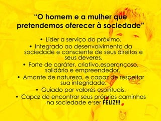 “ O homem e a mulher que pretendemos oferecer à sociedade” Líder a serviço do próximo. Integrado ao desenvolvimento da sociedade e consciente de seus direitos e seus deveres. Forte de caráter, criativo,esperançoso, solidário e empreendedor.  Amante de natureza, e capaz de respeitar sua integridade. Guiado por valores espirituais. Capaz de encontrar seus próprios caminhos na sociedade e ser  FELIZ!!! 