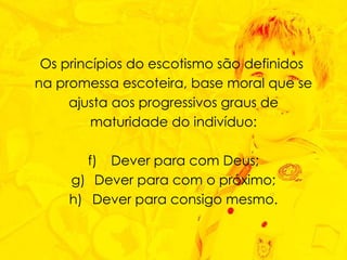 Os princípios do escotismo são definidos  na promessa escoteira, base moral que se ajusta aos progressivos graus de maturidade do indivíduo: Dever para com Deus; Dever para com o próximo; Dever para consigo mesmo. 