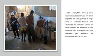 • Foto: Ascom/MPT Bahia | Cinco
trabalhadores da construção civil foram
resgatados em uma operação da força-
tarefa da Comissão Estadual para
Erradicação do Trabalho Escravo da
Bahia (Coetrae) em balneário de alto
padrão de Praia do Forte em uma obra
contratada pela Prefeitura do
Município de Mata de São João.
 