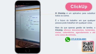 O ClickUp é um aplicativo para substituir
todos os outros.
É o futuro do trabalho: em que qualquer
pessoa pode trabalhar em qualquer coisa.
Mais do que apenas gestão de tarefas, o
ClickUp oferece documentos, lembretes,
metas, calendários, agendamento e até
uma caixa de entrada.
ClickUp
(17) 9 9132-2691
 