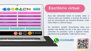 Aqui são colocados todos os scripts, sites, e
anexos para que facilitem o acesso de todos e
que se comuniquem de maneira eficiente, onde
todos falem a mesma língua.
No escritório contém ferramentas úteis que
ajudam nas tarefas do dia a dia bem como os
controles do processo como a agenda virtual,
dashboard da qualidade, Trello dentre outros.
Escritório virtual
(17) 9 9132-2691
 