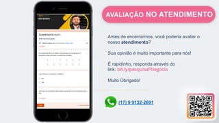 Antes de encerrarmos, você poderia avaliar o
nosso atendimento?
Sua opinião é muito importante para nós!
É rapidinho, responda através do
link: bit.ly/pesquisaFNegocio
Muito Obrigado!
AVALIAÇÃO NO ATENDIMENTO
(17) 9 9132-2691
 