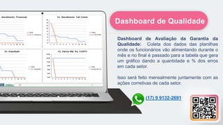 Dashboard de Avaliação da Garantia da
Qualidade: Coleta dos dados das planilhas
onde os funcionários vão alimentando durante o
mês e no final é passado para a tabela que gera
um gráfico dando a quantidade e % dos erros
em cada setor.
Isso será feito mensalmente juntamente com as
ações corretivas de cada setor.
Dashboard de Qualidade
(17) 9 9132-2691
 