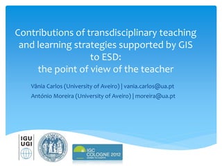 Contributions of transdisciplinary teaching
and learning strategies supported by GIS
to ESD:
the point of view of the teacher
Vânia Carlos (University of Aveiro) | vania.carlos@ua.pt
António Moreira (University of Aveiro) | moreira@ua.pt
 