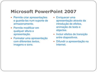 Microsoft PowerPoint 2007
Permite criar apresentações Enriquecer uma
e guarda-las num suporte de apresentação através da
armazenamento. introdução de efeitos,
Permite modificar em animação de texto e
qualquer altura a objectos.
apresentação. Incluir efeitos de transição
Formatar uma apresentação entre diapositivos.
com diferentes textos, Difundir a apresentação na
imagens e sons. Internet.