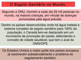 Segundo a ONU, morrem a cada dia 25 mil pessoas no
mundo, na maioria crianças, em virtude de doenças
provocadas pela água poluída.
Dentre os países desenvolvidos onde há água tratada e
sistema completo de esgoto sanitário para 100% da
população, o Canadá tem-se destacado em um
movimento de promoção de saúde, defendendo o
conceito de cidade saudável, que tem o aval da
OMS/OPS.
Os Estados Unidos e maior parte dos países europeus
já resolveram substancialmente o problema do
esgotamento sanitário.
O Esgoto Sanitário no Mundo.
 