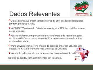 Dados Relevantes
O Brasil consegue tratar somente cerca de 25% dos resíduos/esgotos
gerados pela população;
 A CAGECE/Governo do Estado fornece água a 92% das residências em
áreas urbanas;
 Quando falamos em percentual de atendimento de rede de esgotos
no Estado do Ceará, temos somente 32% de cobertura de toda a área
urbana das cidades;
 Para universalizar o atendimento de esgotos em áreas urbanas será
necessário R$ 3,5 bilhões de reais ao longo de 20 anos;
 A cada 1 real investido em saneamento, economiza-se 4 reais
na área da saúde, com atendimentos em hospitais.
 
