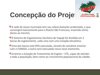 Concepção do Projeto
A sede de nosso município tem seu relevo bastante acidentado, e que
convergem basicamente para o Riacho São Francisco, trazendo sérios
danos ao mesmo;
O Sistema de Esgotamento Sanitário de Itapajé foi dividido em 2
bacias de esgotamento, cada uma com uma estação elevatória;
Uma das bacias está 95% executada, através de convênio anterior
com a FUNASA, a outra será executada nesse novo momento;
Já temos a Estação de Tratamento de Esgoto – ETE, capaz de atender
a toda a população, bem como ao crescimento populacional da cidade;
 