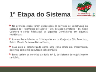 1ª Etapa do Sistema
 Na primeira etapa foram executados os serviços de Construção da
Estação de Tratamento de Esgoto – ETE, Estação Elevatória – EE, Rede
Coletora e serão finalizadas as Ligações Domiciliares em algumas
residências;
 A áreas beneficiadas na 1ª etapa foram os Conjuntos São Francisco,
Bairro Monte Castelo e Bairro Ferros;
 Essa área é caracterizada como uma zona ainda em crescimento,
porém já com uma população considerável;
 Esses seriam os serviços da Bacia nº 2, do sistema de esgotamento
sanitário.
 