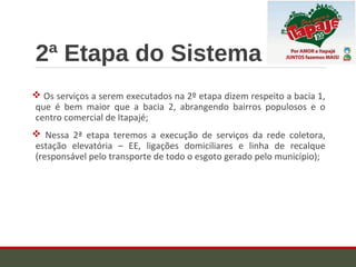 2ª Etapa do Sistema
 Os serviços a serem executados na 2º etapa dizem respeito a bacia 1,
que é bem maior que a bacia 2, abrangendo bairros populosos e o
centro comercial de Itapajé;
 Nessa 2ª etapa teremos a execução de serviços da rede coletora,
estação elevatória – EE, ligações domiciliares e linha de recalque
(responsável pelo transporte de todo o esgoto gerado pelo município);
 