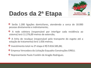 Dados da 2ª Etapa
 Serão 1.200 ligações domiciliares, atendendo a cerca de 10.000
pessoas diretamente e indiretamente;
 A rede coletora (responsável por interligar cada residência ao
sistema) terá 11.276,00 metros de extensão;
 A linha de recalque (responsável pelo transporte do esgoto até a
estação de tratamento) terá 1.056 metros;
 Investimento total na 2ª etapa é R$ 9.816.585,88;
 Empresa Vencedora da Licitação Esquadra Construções EIRELI;
 Representante Paulo Franklin de Aragão Rodrigues.
 