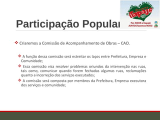 Participação Popular
 Criaremos a Comissão de Acompanhamento de Obras – CAO.
 A função dessa comissão será estreitar os laços entre Prefeitura, Empresa e
Comunidade;
 Essa comissão visa resolver problemas oriundos da intervenção nas ruas,
tais como, comunicar quando forem fechadas algumas ruas, reclamações
quanto a incorreção dos serviços executados;
 A comissão será composta por membros da Prefeitura, Empresa executora
dos serviços e comunidade;
 