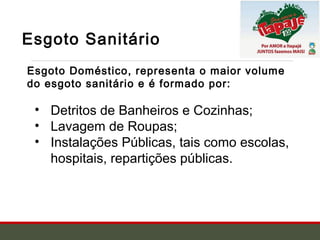 Esgoto Sanitário
Esgoto Doméstico, representa o maior volume
do esgoto sanitário e é formado por:
• Detritos de Banheiros e Cozinhas;
• Lavagem de Roupas;
• Instalações Públicas, tais como escolas,
hospitais, repartições públicas.
 