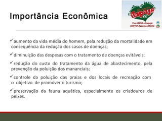 Importância Econômica
aumento da vida média do homem, pela redução da mortalidade em
consequência da redução dos casos de doenças;
diminuição das despesas com o tratamento de doenças evitáveis;
redução do custo do tratamento da água de abastecimento, pela
prevenção da poluição dos mananciais;
controle da poluição das praias e dos locais de recreação com
o objetivo de promover o turismo;
preservação da fauna aquática, especialmente os criadouros de
peixes.
 