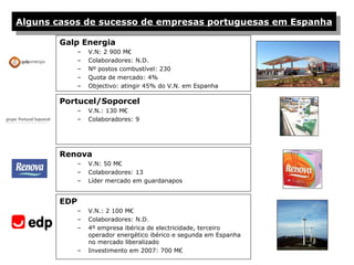 Alguns casos de sucesso de empresas portuguesas em Espanha

        Galp Energia
              –   V.N: 2 900 M€
              –   Colaboradores: N.D.
              –   Nº postos combustível: 230
              –   Quota de mercado: 4%
              –   Objectivo: atingir 45% do V.N. em Espanha

        Portucel/Soporcel
              –   V.N.: 130 M€
              –   Colaboradores: 9




        Renova
              –   V.N: 50 M€
              –   Colaboradores: 13
              –   Líder mercado em guardanapos


        EDP
              –   V.N.: 2 100 M€
              –   Colaboradores: N.D.
              –   4º empresa ibérica de electricidade, terceiro
                  operador energético ibérico e segunda em Espanha
                  no mercado liberalizado
              –   Investimento em 2007: 700 M€
 