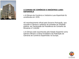 A CAMARA DE COMÉRCIO E INDÚSTRIA LUSO-
ESPANHOLA

• A Câmara de Comércio e Indústria Luso-Espanhola foi
constituída em 1970.


•O reconhecimento oficial pelo Governo Português, que
concede à Câmara o estatuto de entidade de utilidade
pública, por Declaração da Presidência do Conselho de
Ministros nº 210/99.

• A Câmara está reconhecida pelo Estado Espanhol como
Câmara Oficial e é Sócia fundadora da Federação de
Câmaras de Comércio Espanholas na Europa.
 
