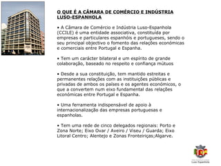 O QUE É A CÂMARA DE COMÉRCIO E INDÚSTRIA
LUSO-ESPANHOLA

• A Câmara de Comércio e Indústria Luso-Espanhola
(CCILE) é uma entidade associativa, constituída por
empresas e particulares espanhóis e portugueses, sendo o
seu principal objectivo o fomento das relações económicas
e comerciais entre Portugal e Espanha.

• Tem um carácter bilateral e um espírito de grande
colaboração, baseado no respeito e confiança mútuos

• Desde a sua constituição, tem mantido estreitas e
permanentes relações com as instituições públicas e
privadas de ambos os países e os agentes económicos, o
que a convertem num eixo fundamental das relações
económicas entre Portugal e Espanha.

• Uma ferramenta indispensável de apoio à
internacionalização das empresas portuguesas e
espanholas.

• Tem uma rede de cinco delegados regionais: Porto e
Zona Norte; Eixo Ovar / Aveiro / Viseu / Guarda; Eixo
Litoral Centro; Alentejo e Zonas Fronteiriças;Algarve.
 