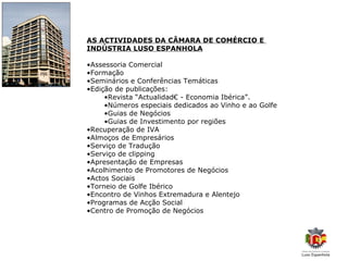 AS ACTIVIDADES DA CÂMARA DE COMÉRCIO E
INDÚSTRIA LUSO ESPANHOLA

•Assessoria Comercial
•Formação
•Seminários e Conferências Temáticas
•Edição de publicações:
     •Revista “Actualidad€ - Economia Ibérica”.
     •Números especiais dedicados ao Vinho e ao Golfe
     •Guias de Negócios
     •Guias de Investimento por regiões
•Recuperação de IVA
•Almoços de Empresários
•Serviço de Tradução
•Serviço de clipping
•Apresentação de Empresas
•Acolhimento de Promotores de Negócios
•Actos Sociais
•Torneio de Golfe Ibérico
•Encontro de Vinhos Extremadura e Alentejo
•Programas de Acção Social
•Centro de Promoção de Negócios
 