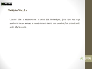Múltiplos Vínculos 
Cuidado com o recolhimento e união das informações, para que não haja recolhimentos de valores acima do teto da tabela das contribuições, prejudicando assim o funcionário. 
 
