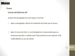 Prazos 
Circular 657/2014 da CEF 
A partir da divulgação do novo layout, teremos: 
1.Após a divulgação, abrirá um ambiente de testes por 6 meses ; 
2.Após 6 meses do item 1, será obrigatória a transmissão para as empresas grandes e médias (com faturamento anual superior à R$ 3.600.000,00 no ano de 2014). 
 